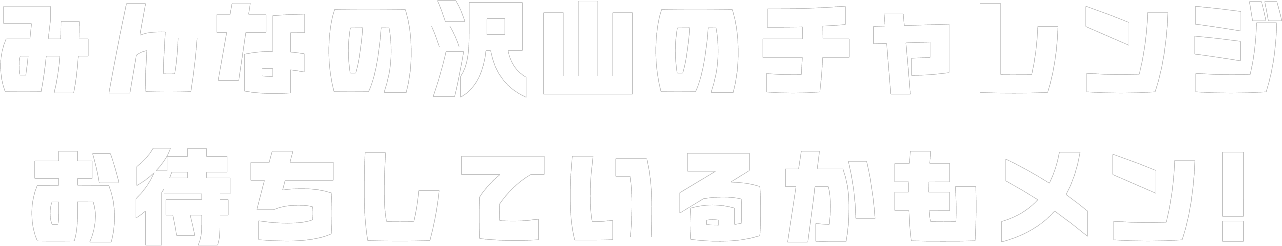 みんなの沢山のチャレンジ お待ちしているかもメン!